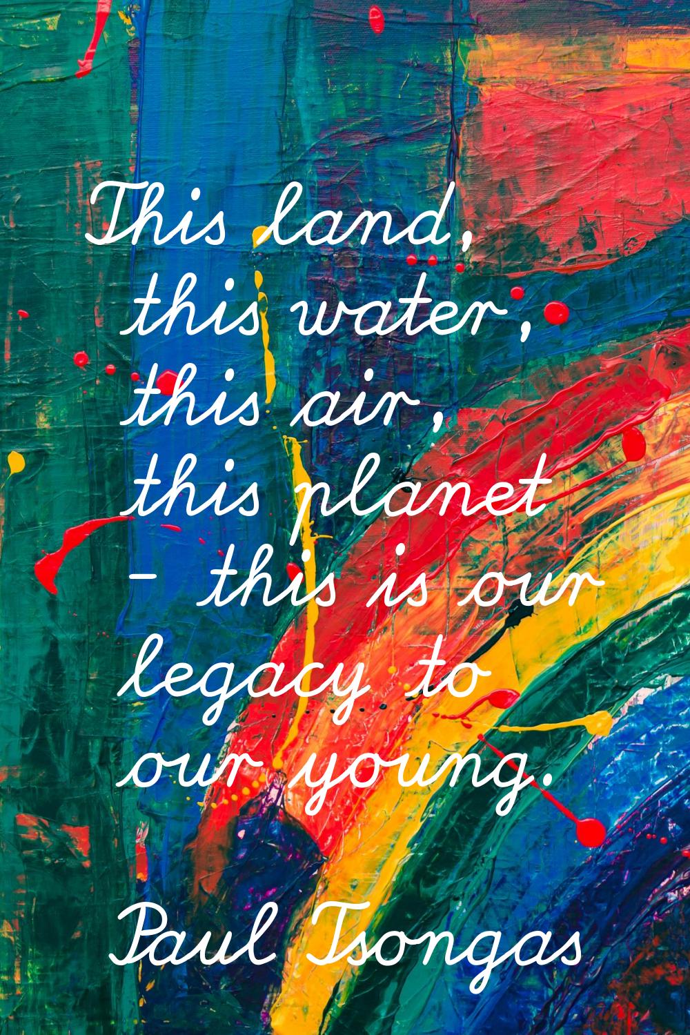 This land, this water, this air, this planet - this is our legacy to our young.