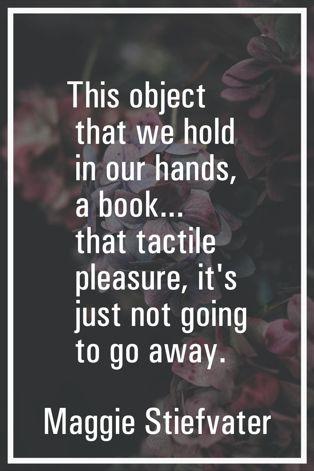 This object that we hold in our hands, a book... that tactile pleasure, it's just not going to go a