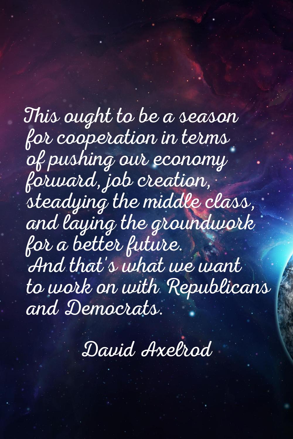 This ought to be a season for cooperation in terms of pushing our economy forward, job creation, st