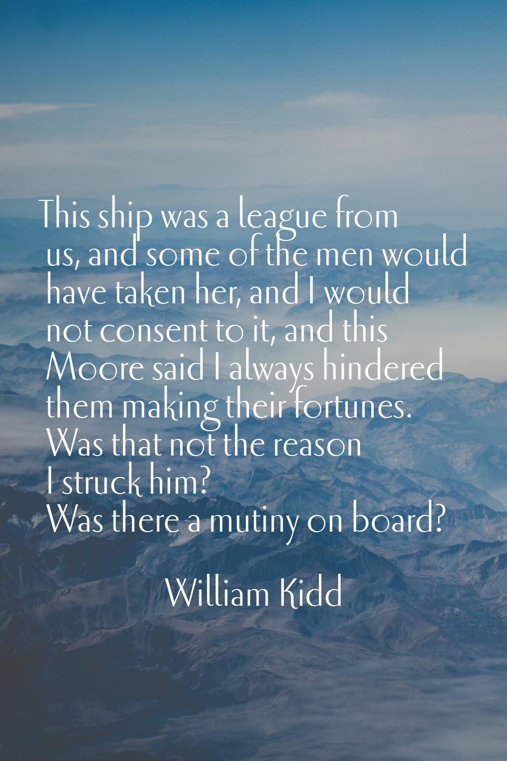 This ship was a league from us, and some of the men would have taken her, and I would not consent t
