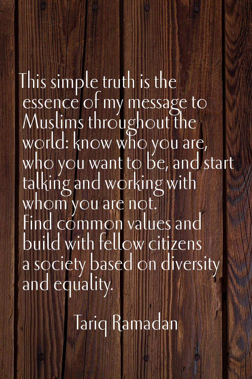 This simple truth is the essence of my message to Muslims throughout the world: know who you are, w