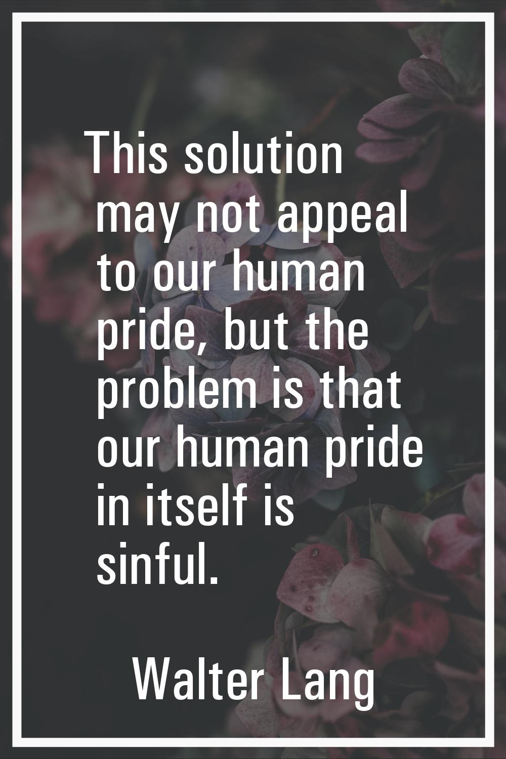 This solution may not appeal to our human pride, but the problem is that our human pride in itself 