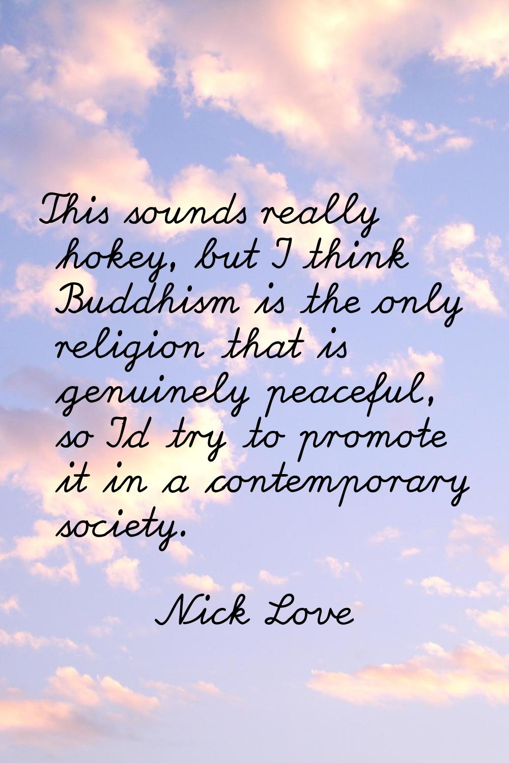 This sounds really hokey, but I think Buddhism is the only religion that is genuinely peaceful, so 