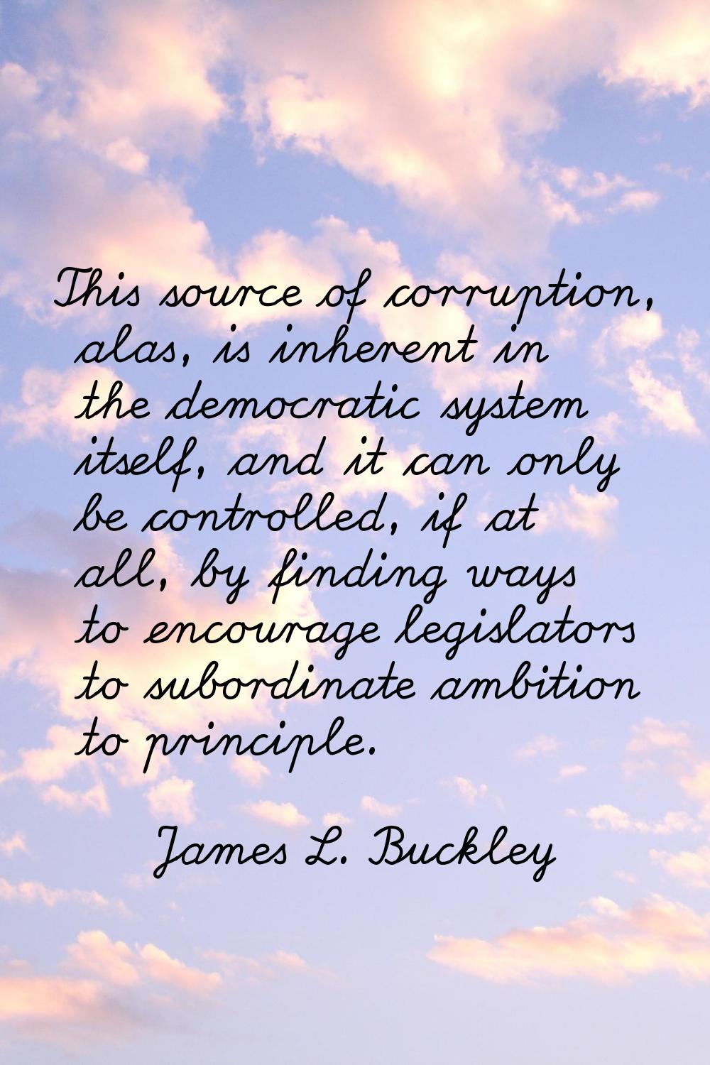 This source of corruption, alas, is inherent in the democratic system itself, and it can only be co