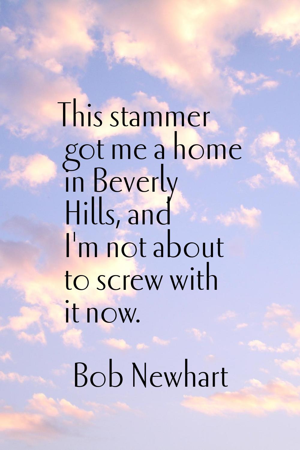 This stammer got me a home in Beverly Hills, and I'm not about to screw with it now.