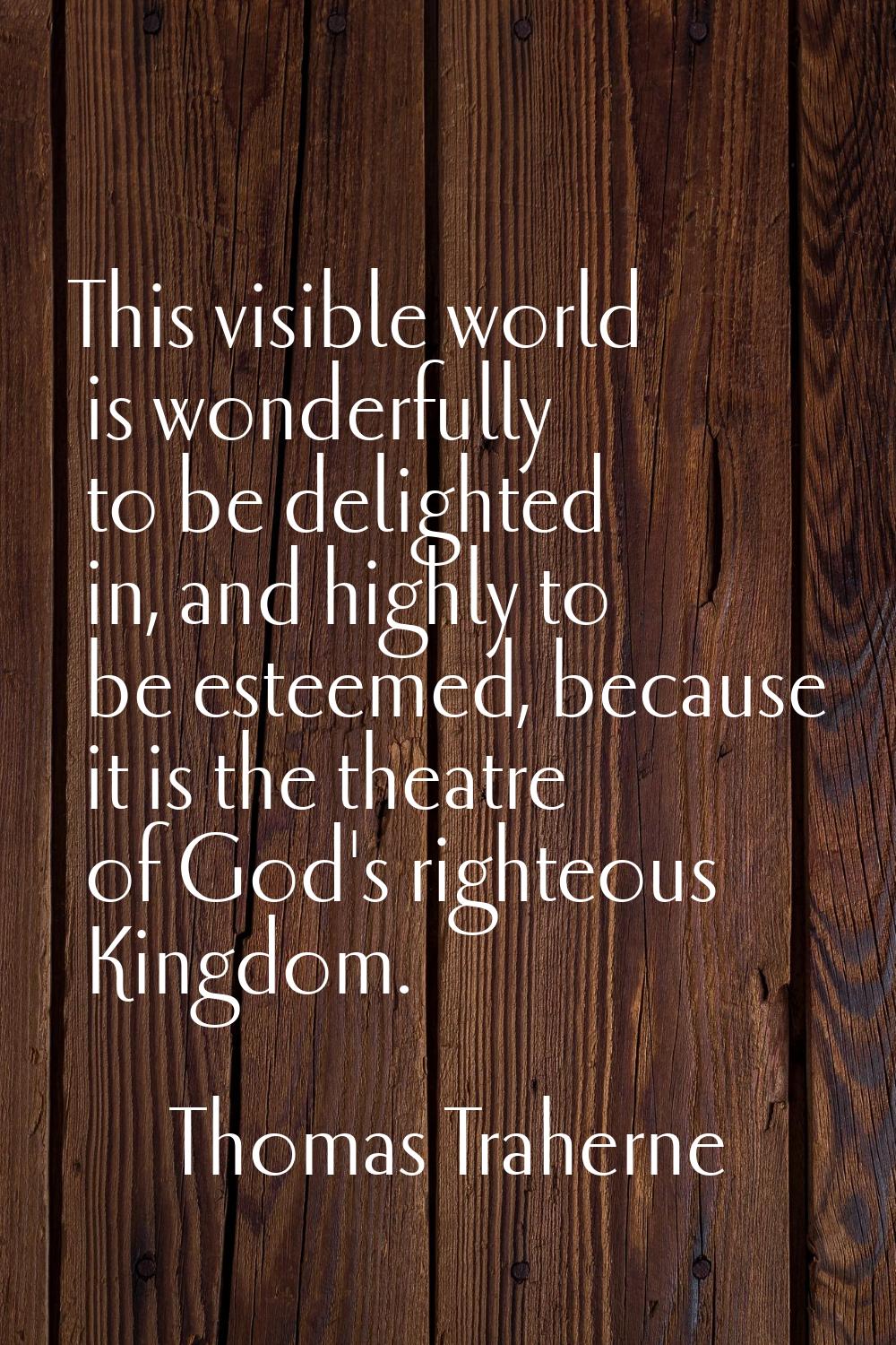 This visible world is wonderfully to be delighted in, and highly to be esteemed, because it is the 