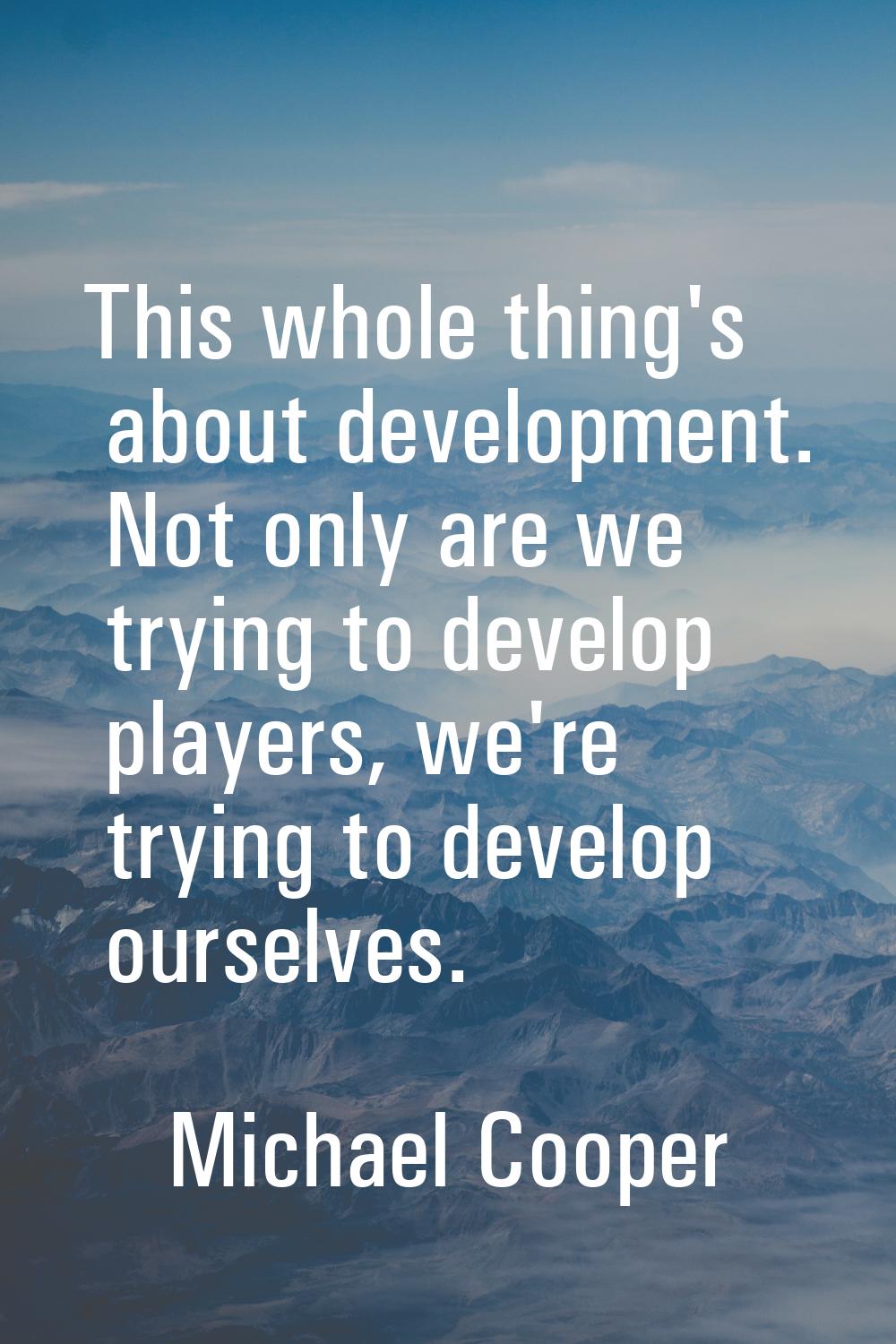 This whole thing's about development. Not only are we trying to develop players, we're trying to de