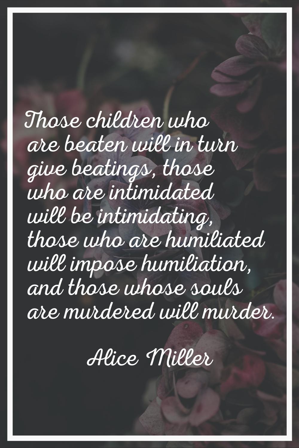 Those children who are beaten will in turn give beatings, those who are intimidated will be intimid