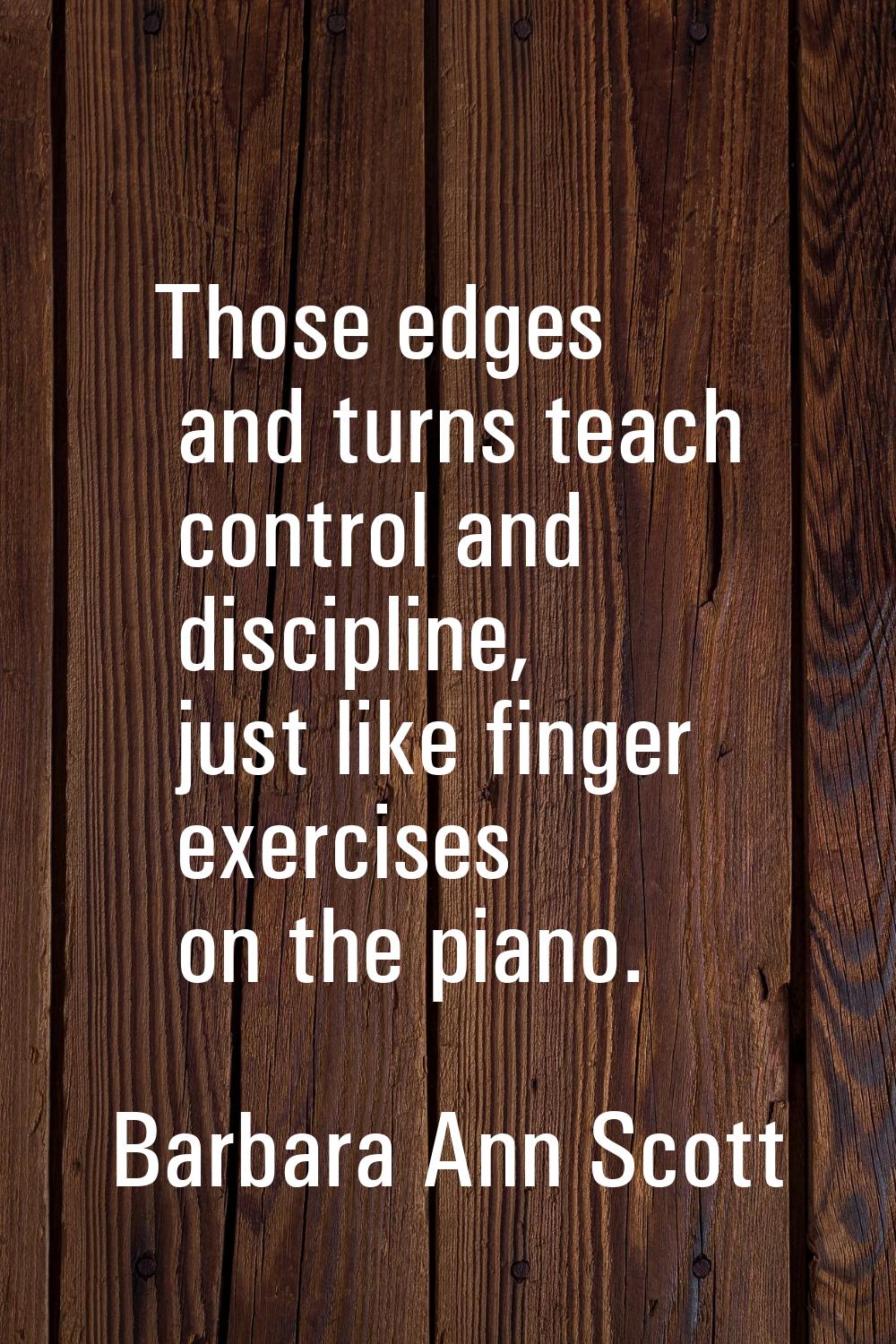 Those edges and turns teach control and discipline, just like finger exercises on the piano.