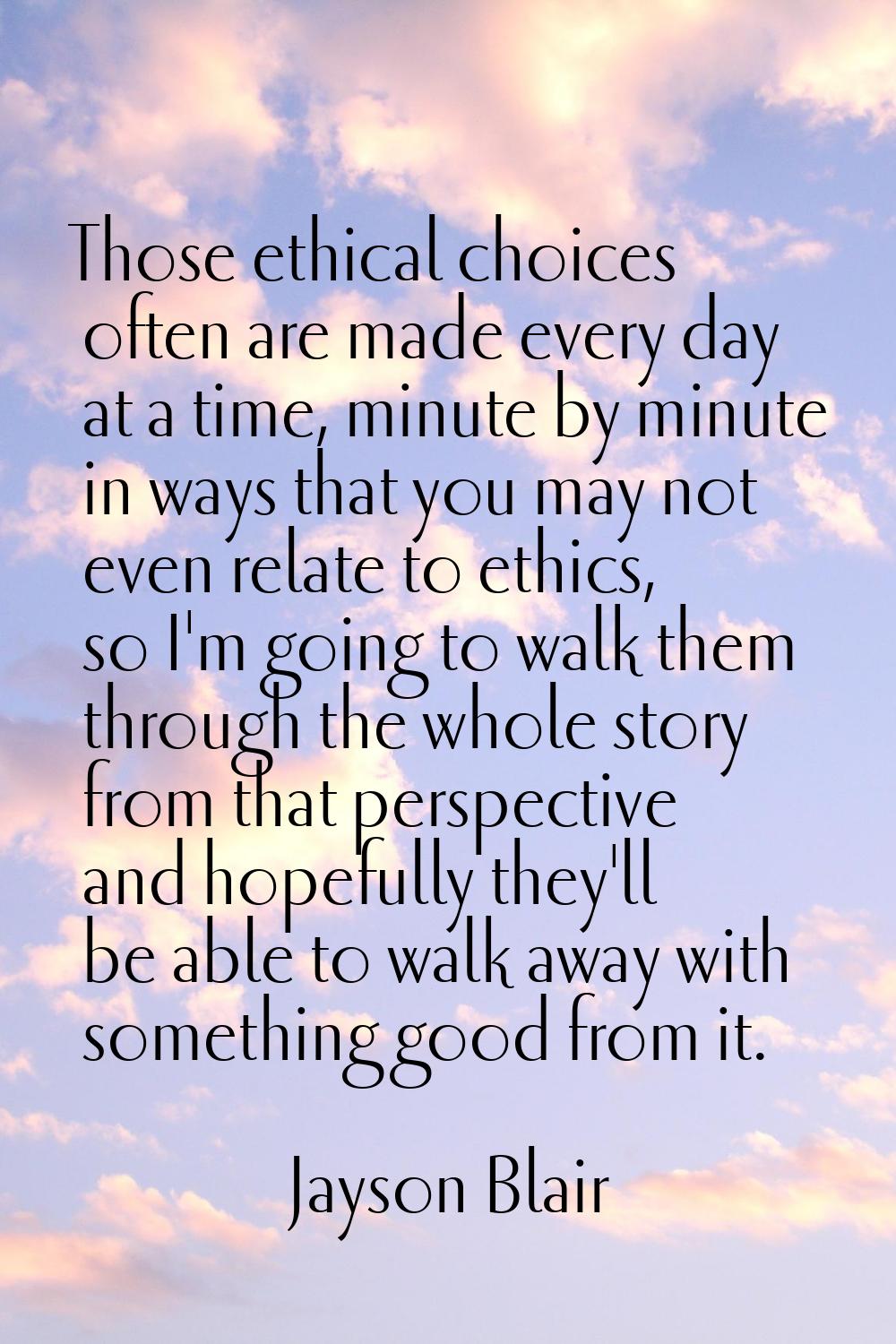 Those ethical choices often are made every day at a time, minute by minute in ways that you may not