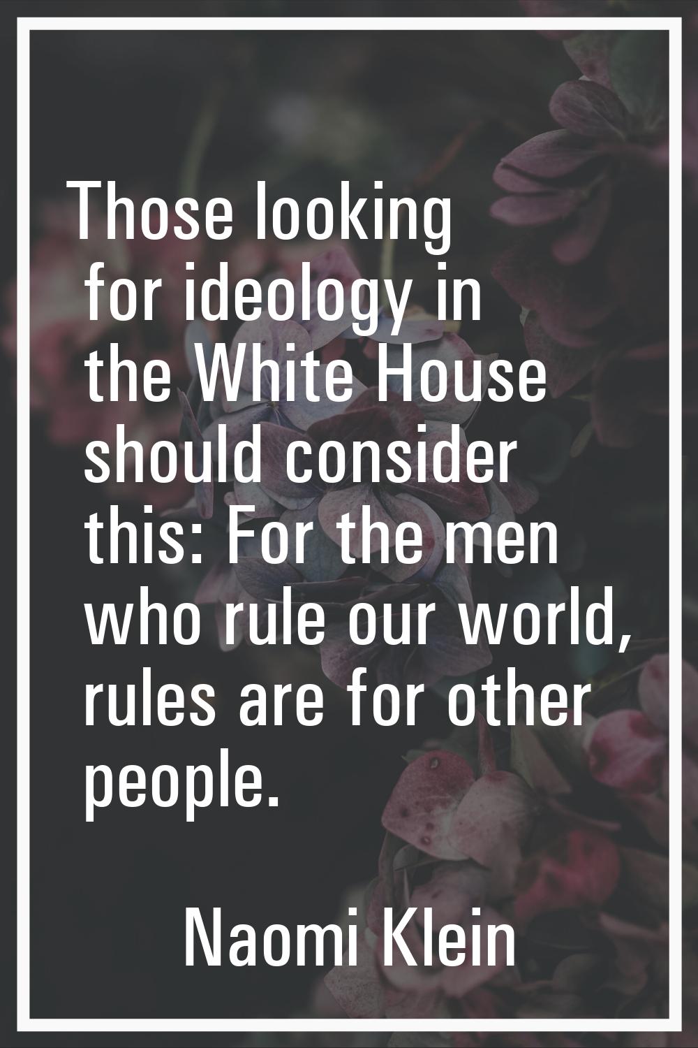 Those looking for ideology in the White House should consider this: For the men who rule our world,