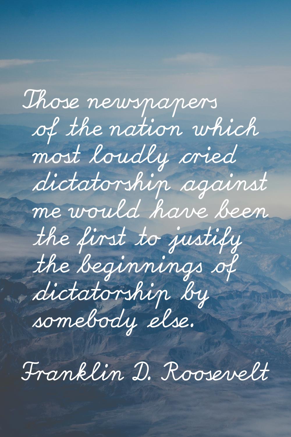 Those newspapers of the nation which most loudly cried dictatorship against me would have been the 