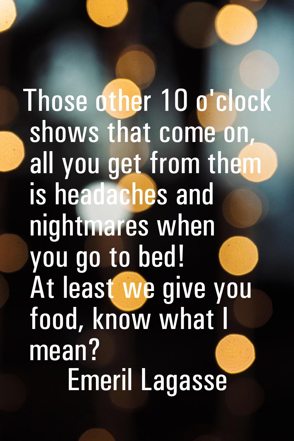 Those other 10 o'clock shows that come on, all you get from them is headaches and nightmares when y