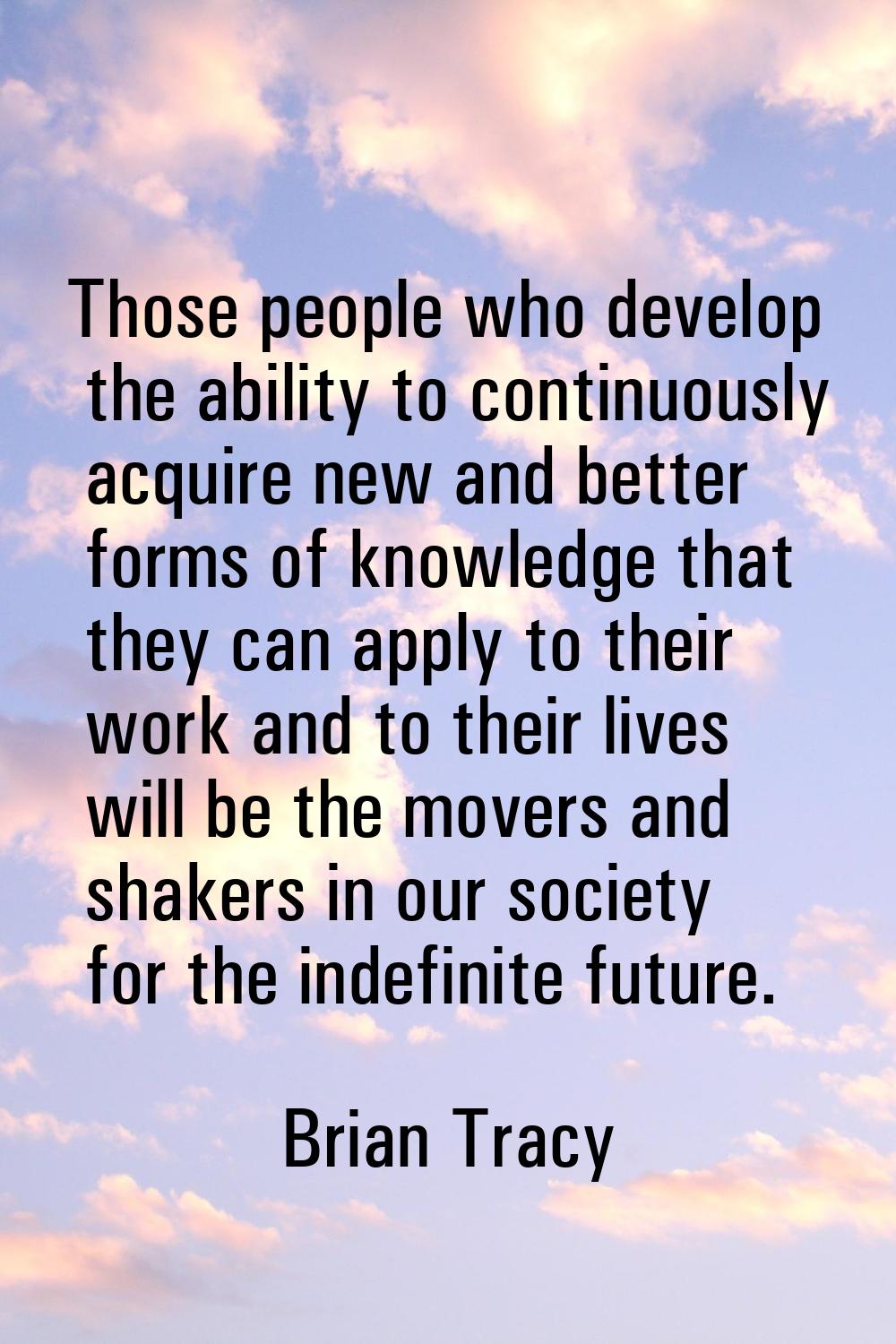 Those people who develop the ability to continuously acquire new and better forms of knowledge that