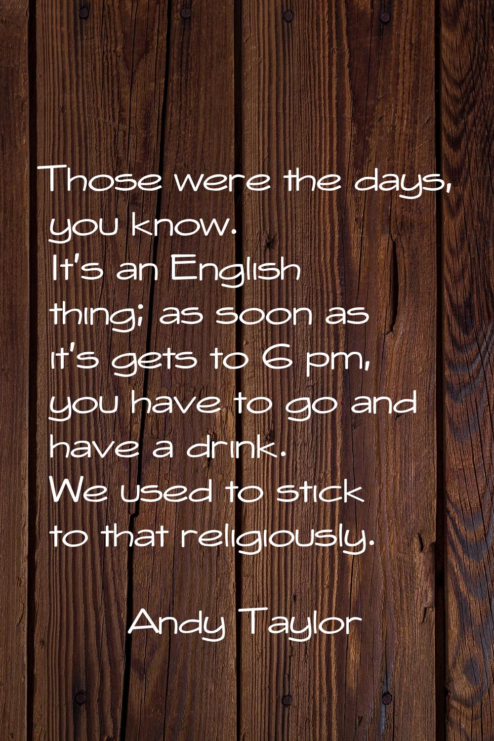 Those were the days, you know. It's an English thing; as soon as it's gets to 6 pm, you have to go 