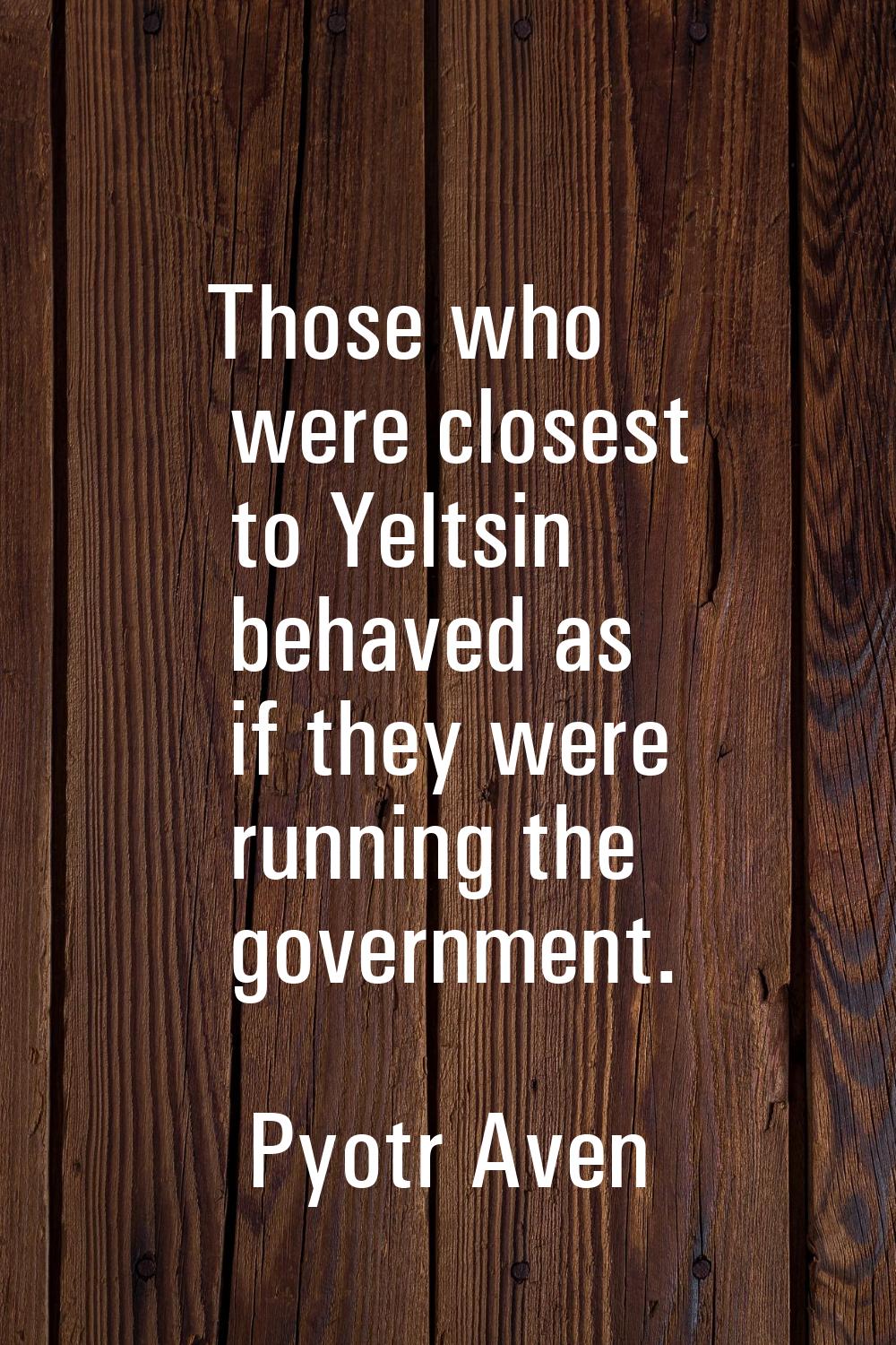 Those who were closest to Yeltsin behaved as if they were running the government.