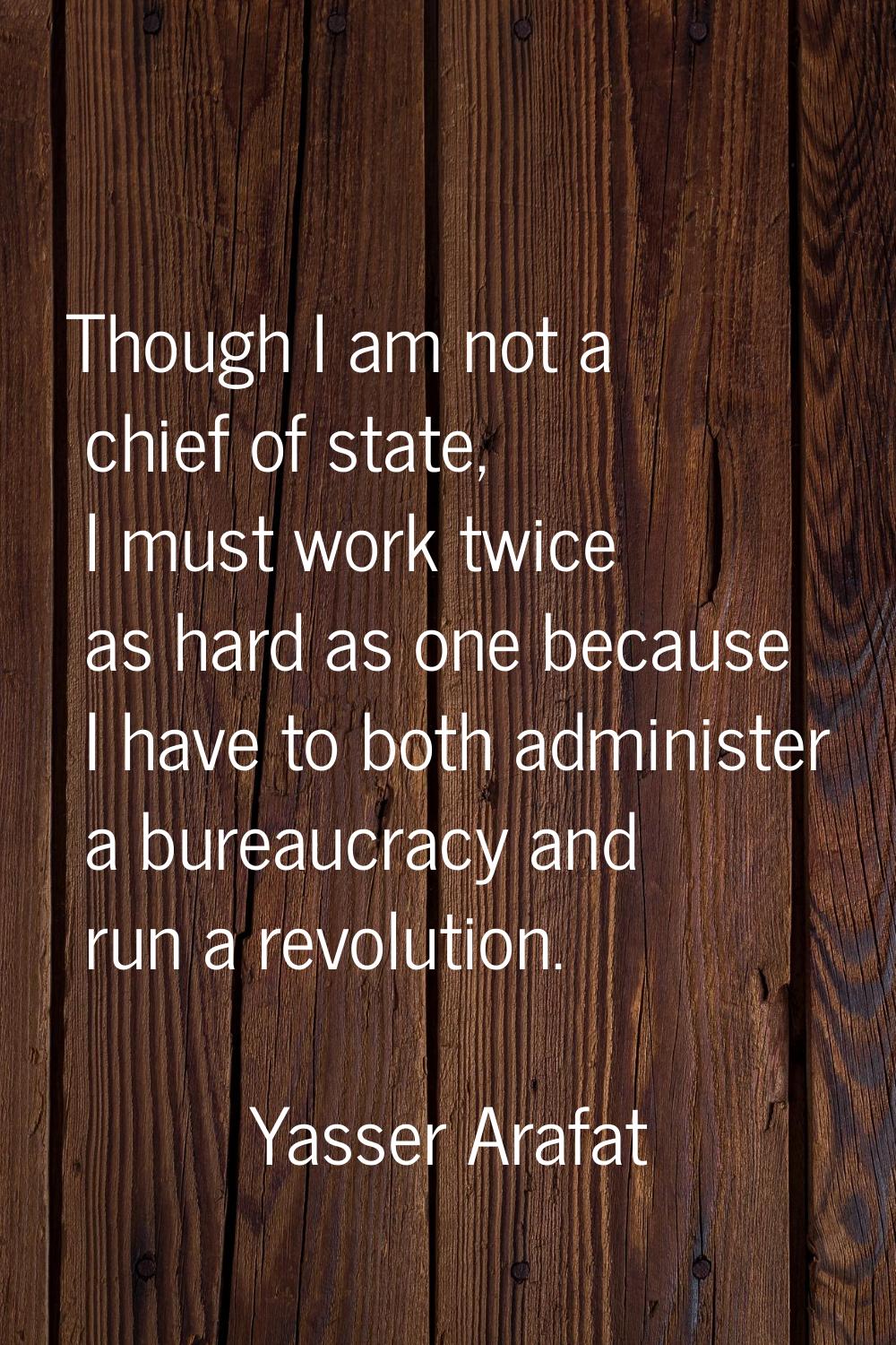 Though I am not a chief of state, I must work twice as hard as one because I have to both administe