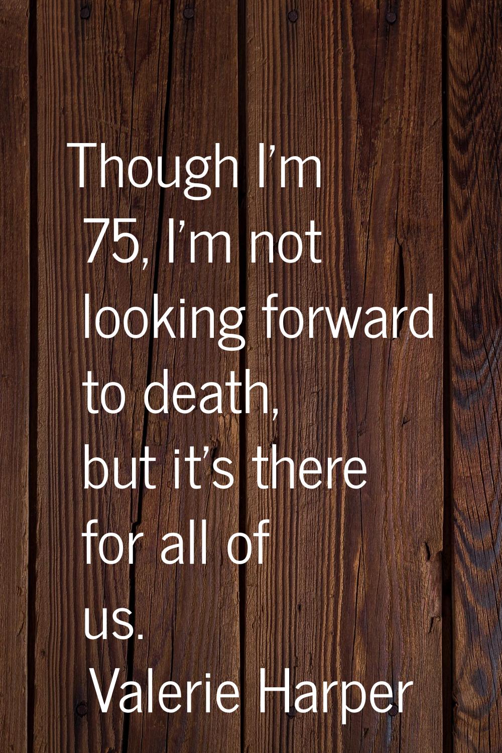 Though I'm 75, I'm not looking forward to death, but it's there for all of us.