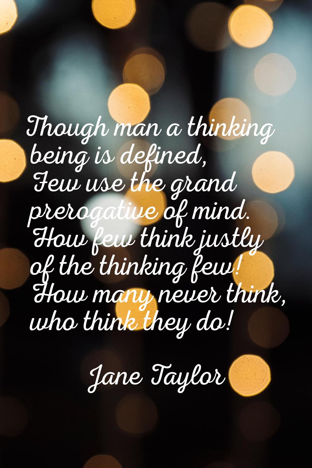 Though man a thinking being is defined, Few use the grand prerogative of mind. How few think justly