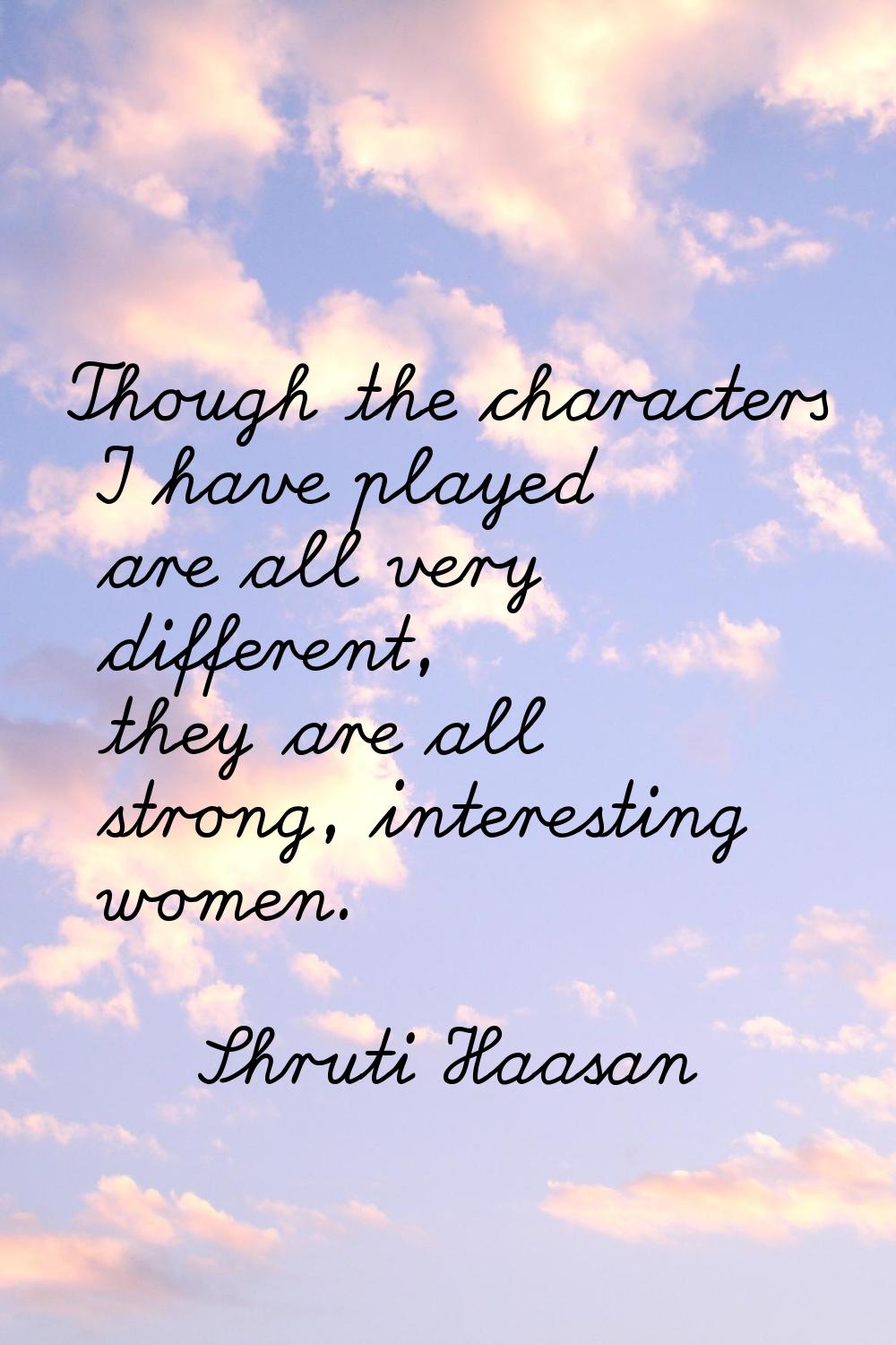 Though the characters I have played are all very different, they are all strong, interesting women.