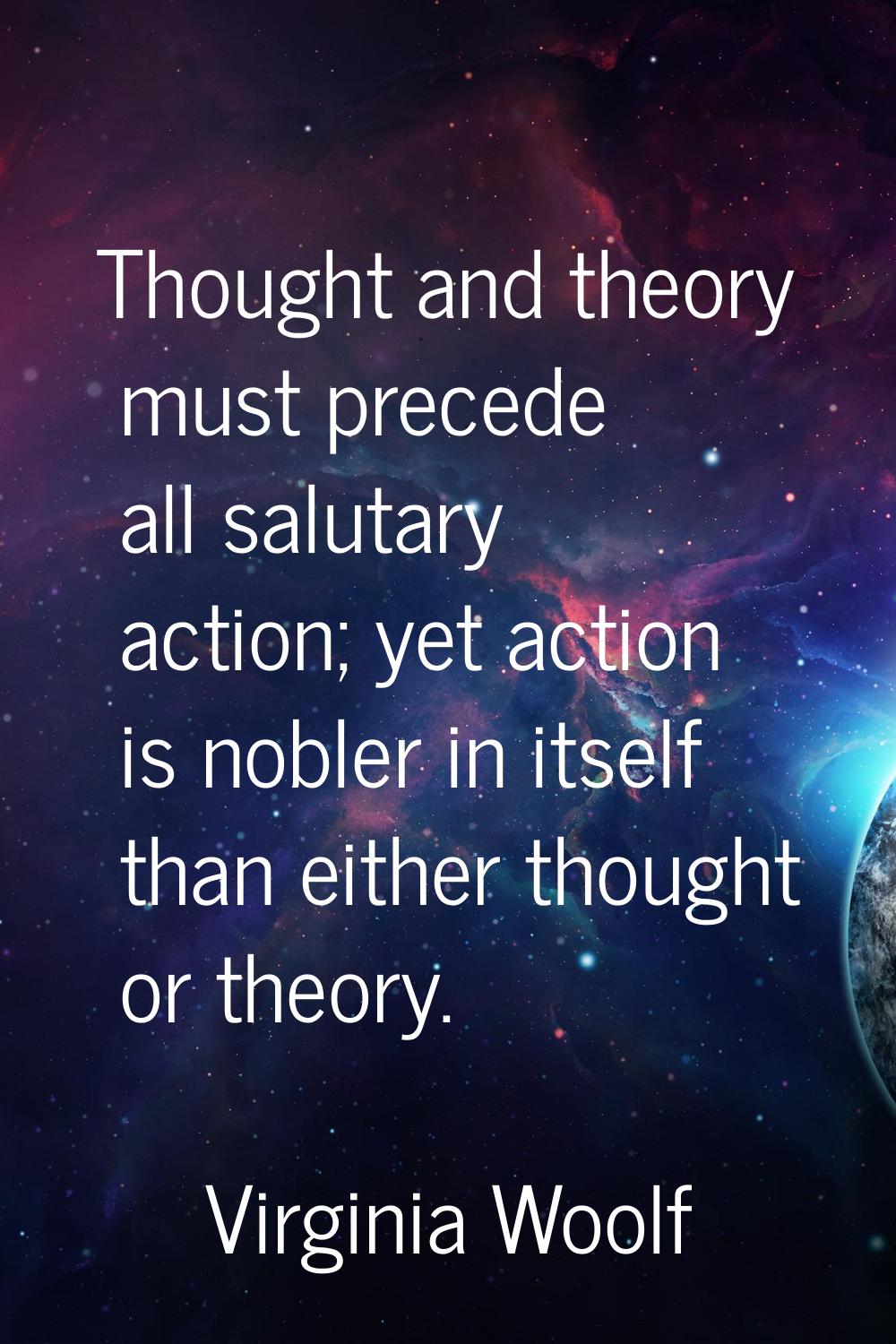 Thought and theory must precede all salutary action; yet action is nobler in itself than either tho