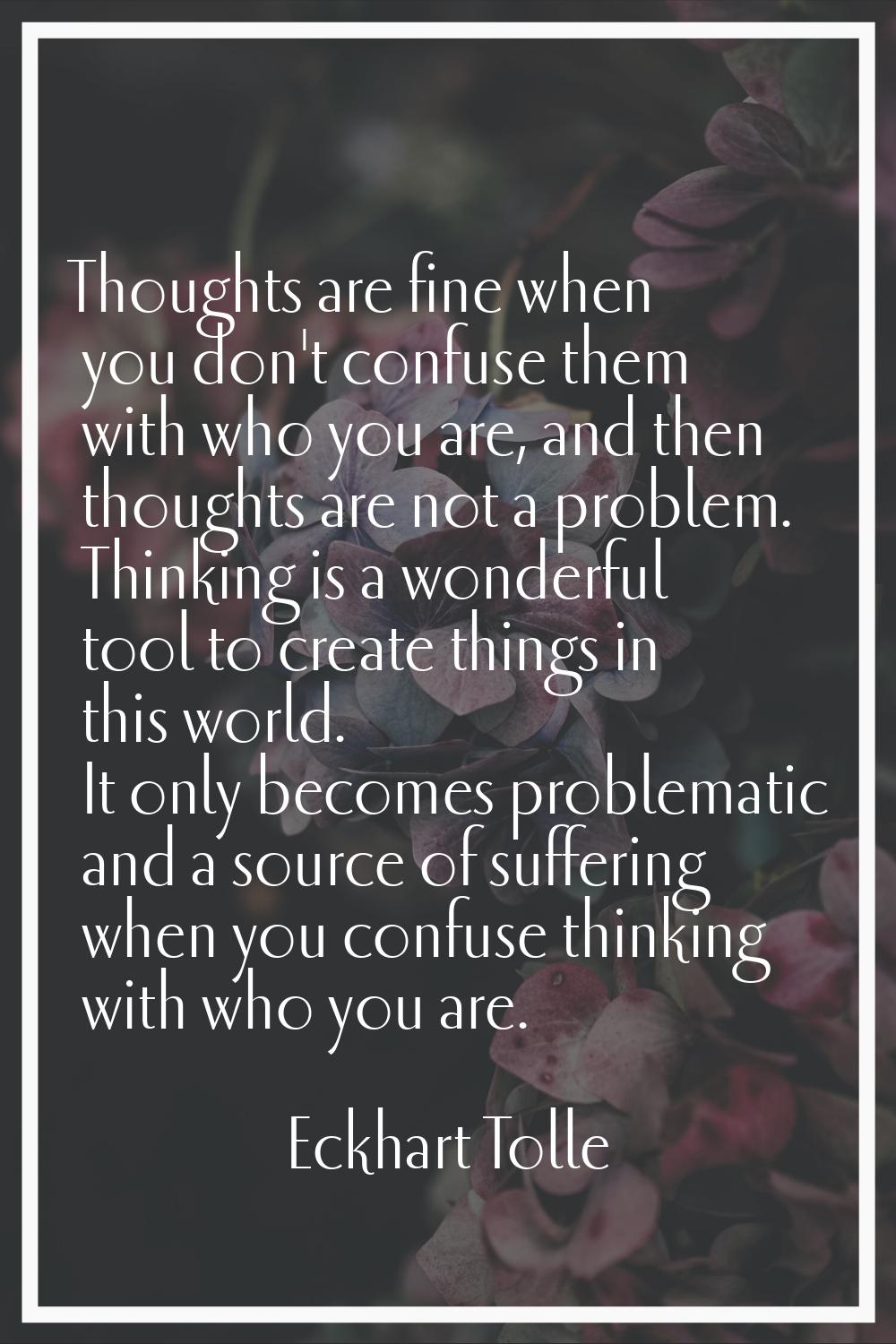 Thoughts are fine when you don't confuse them with who you are, and then thoughts are not a problem