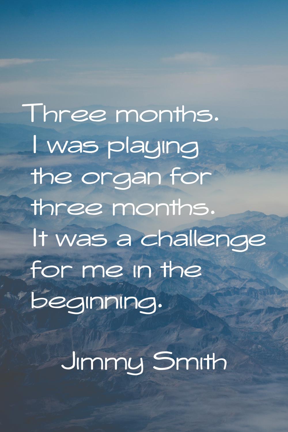 Three months. I was playing the organ for three months. It was a challenge for me in the beginning.