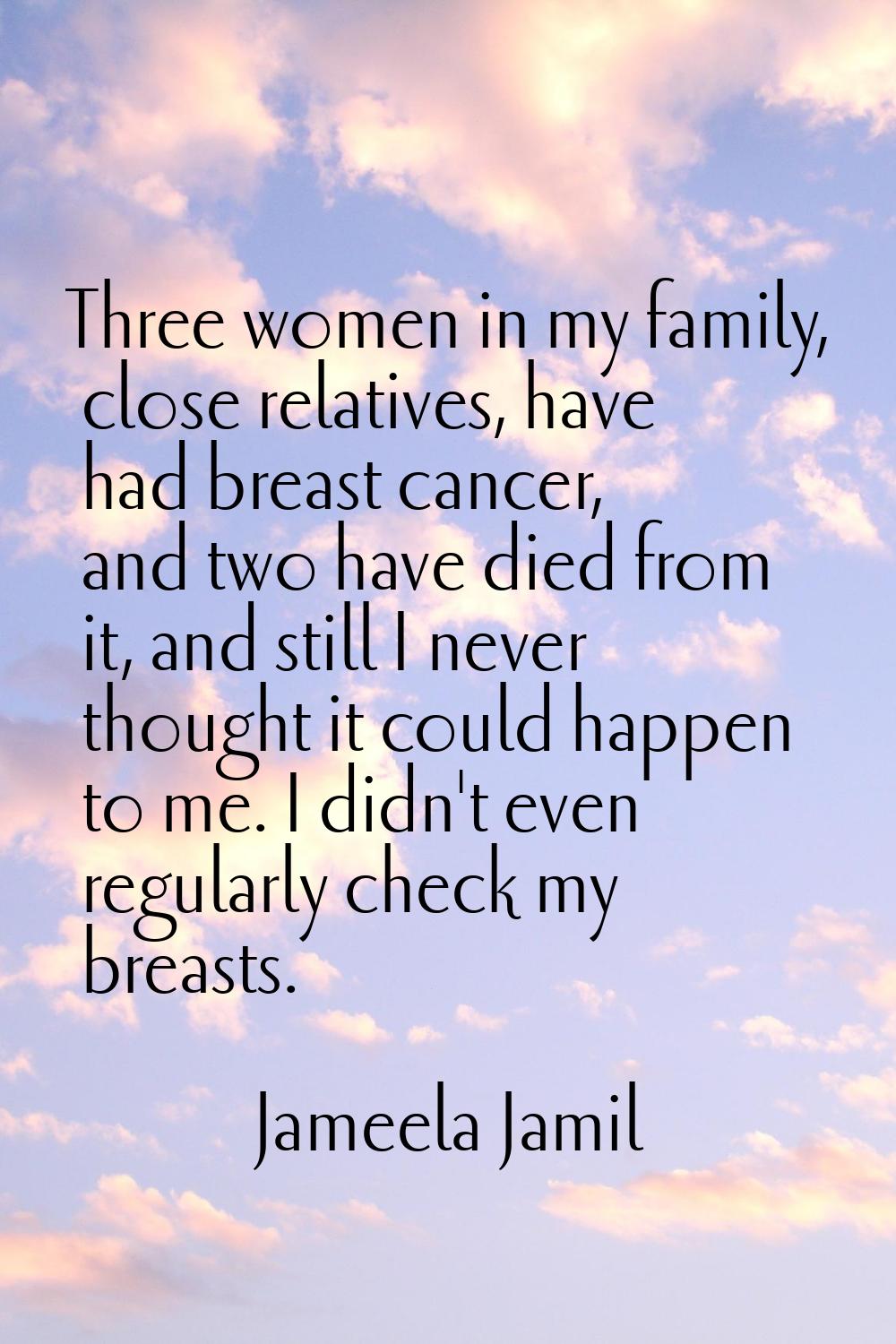 Three women in my family, close relatives, have had breast cancer, and two have died from it, and s