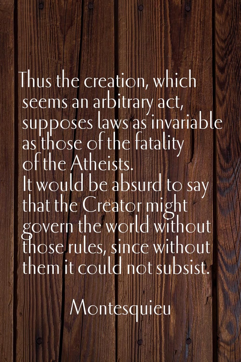 Thus the creation, which seems an arbitrary act, supposes laws as invariable as those of the fatali
