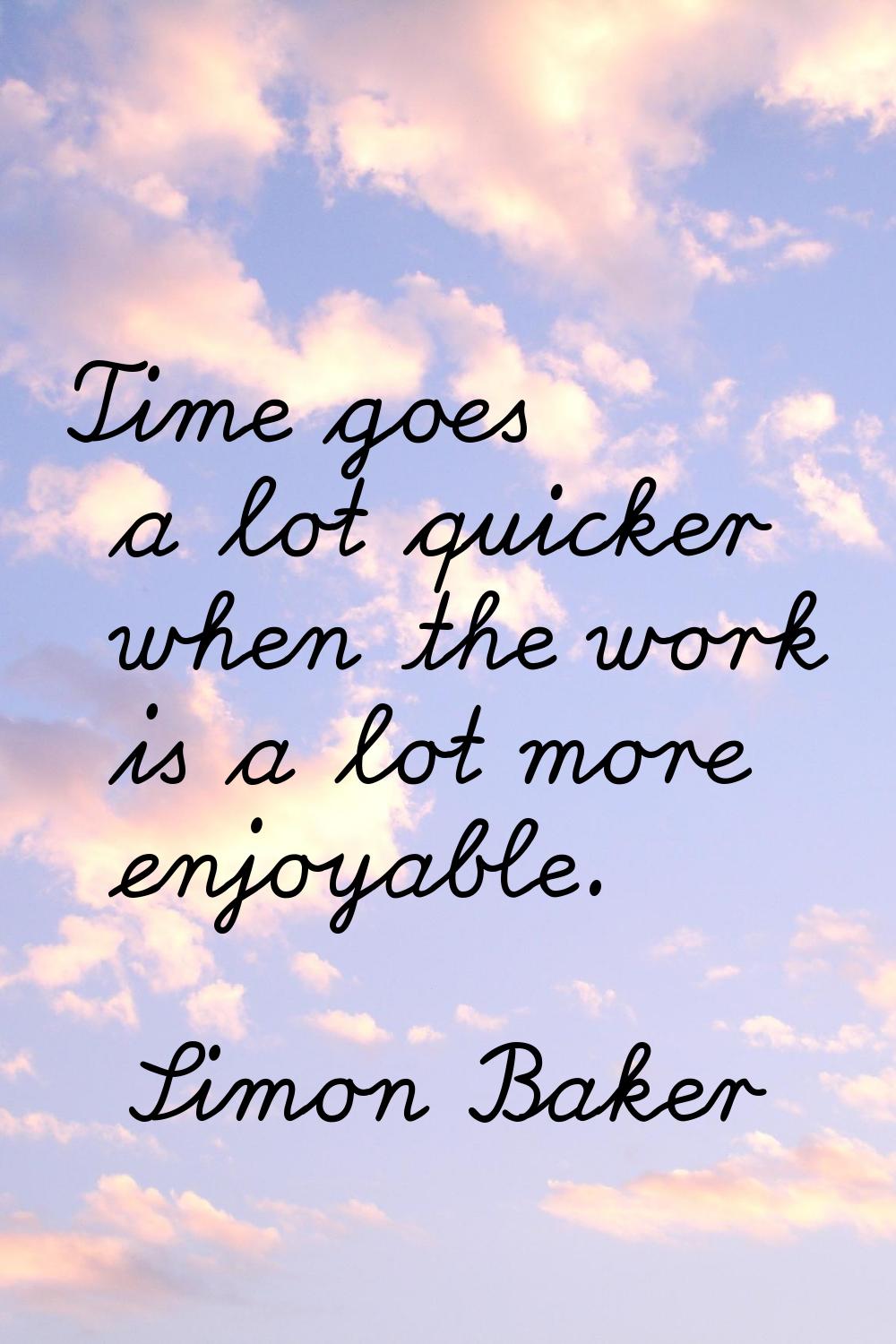 Time goes a lot quicker when the work is a lot more enjoyable.