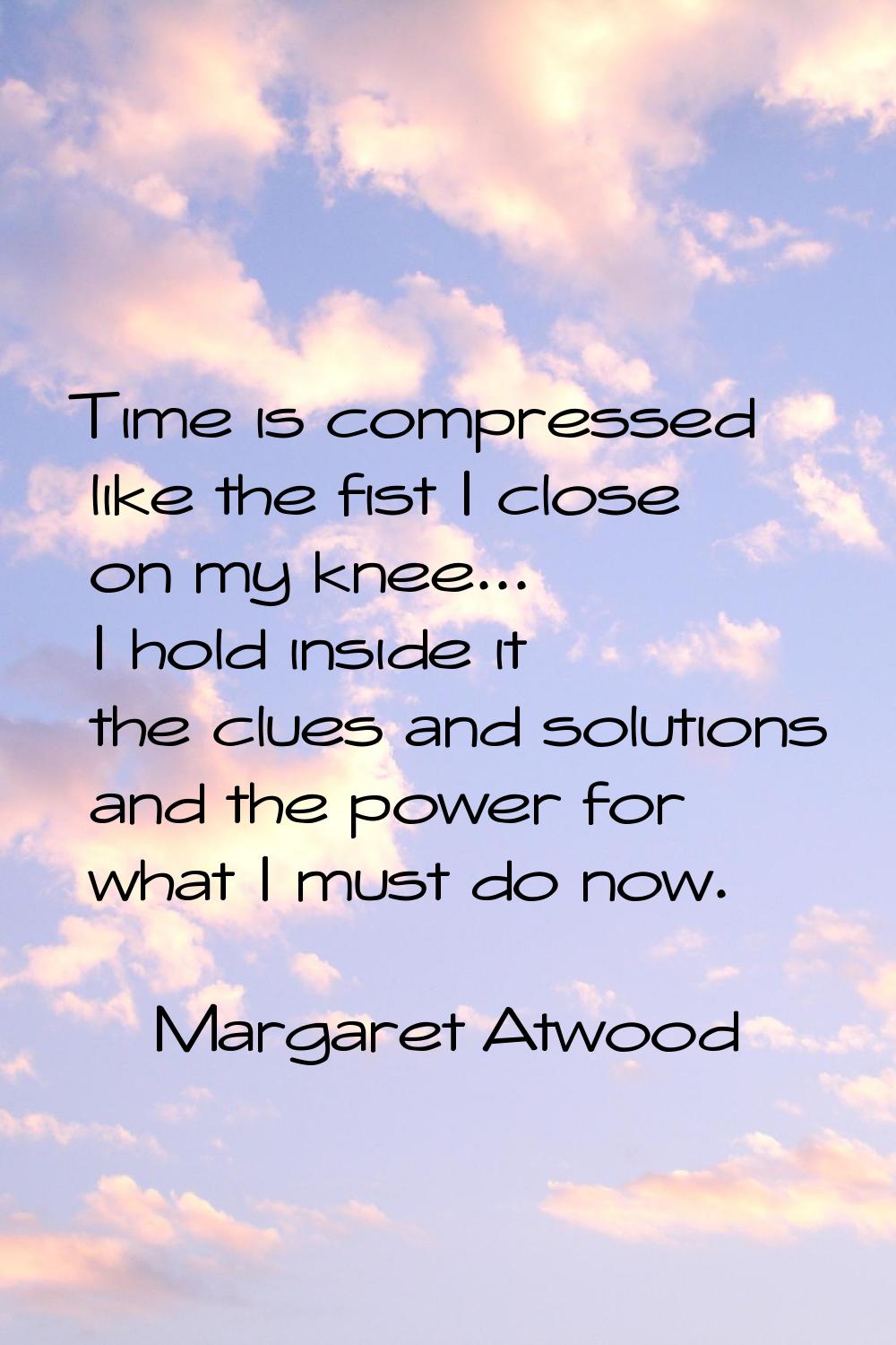 Time is compressed like the fist I close on my knee... I hold inside it the clues and solutions and