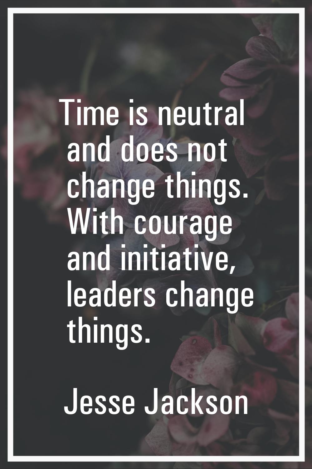 Time is neutral and does not change things. With courage and initiative, leaders change things.