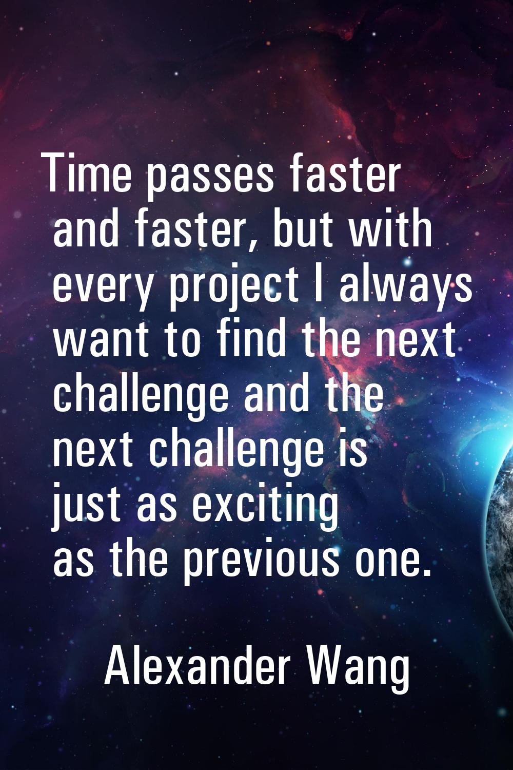 Time passes faster and faster, but with every project I always want to find the next challenge and 