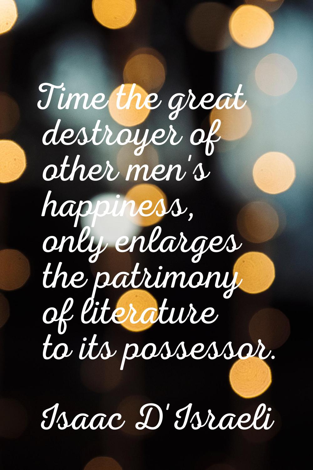 Time the great destroyer of other men's happiness, only enlarges the patrimony of literature to its
