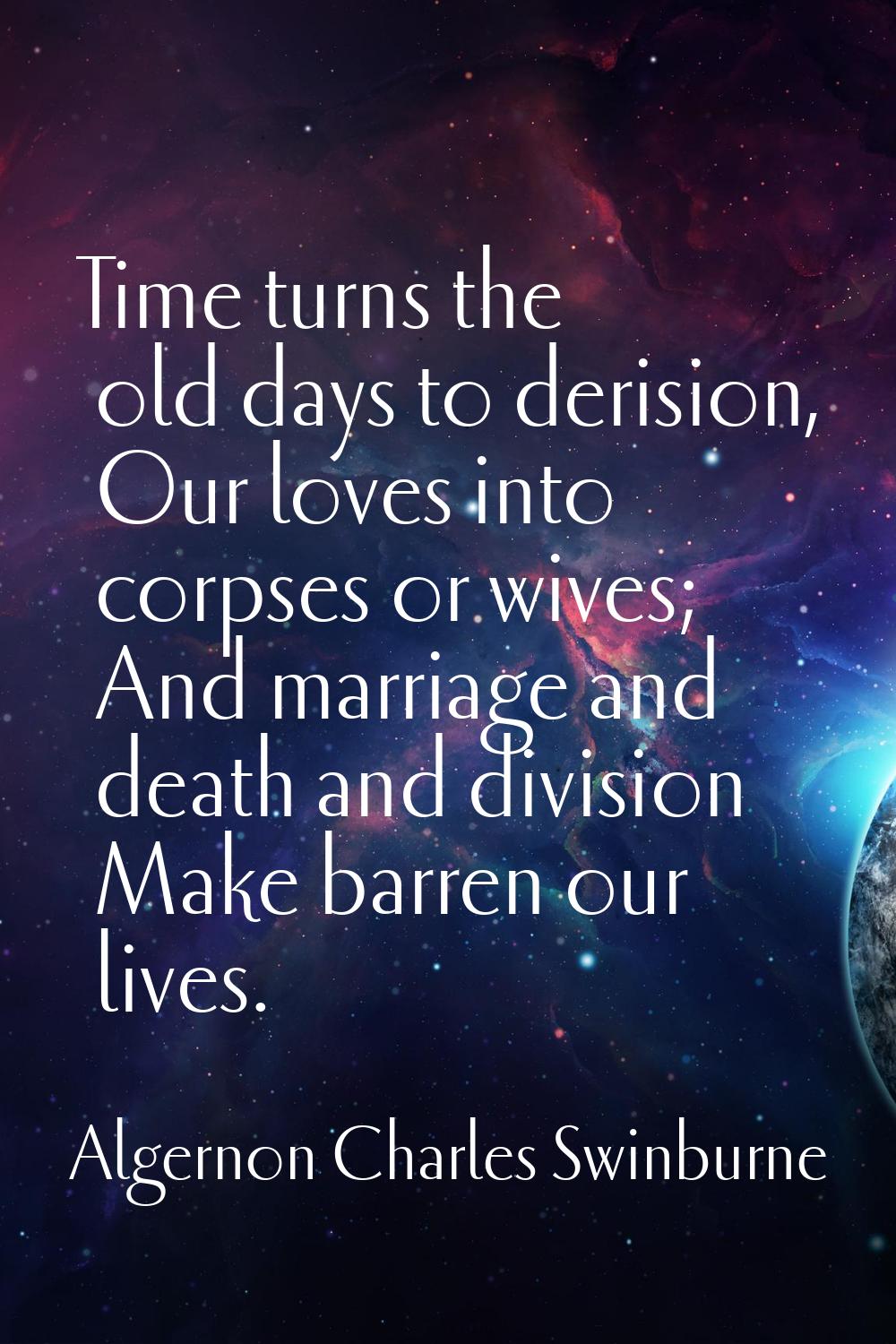 Time turns the old days to derision, Our loves into corpses or wives; And marriage and death and di
