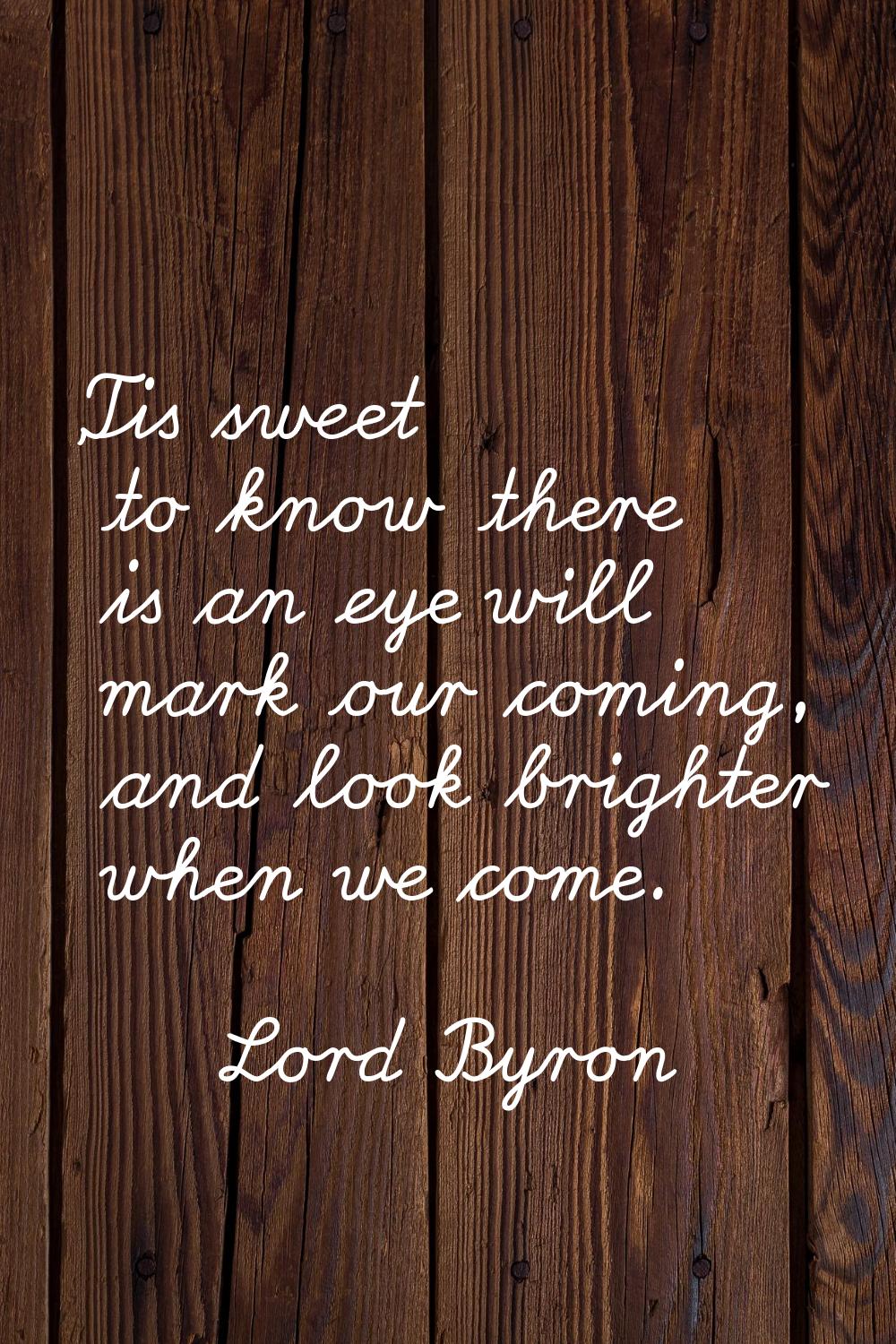 'Tis sweet to know there is an eye will mark our coming, and look brighter when we come.