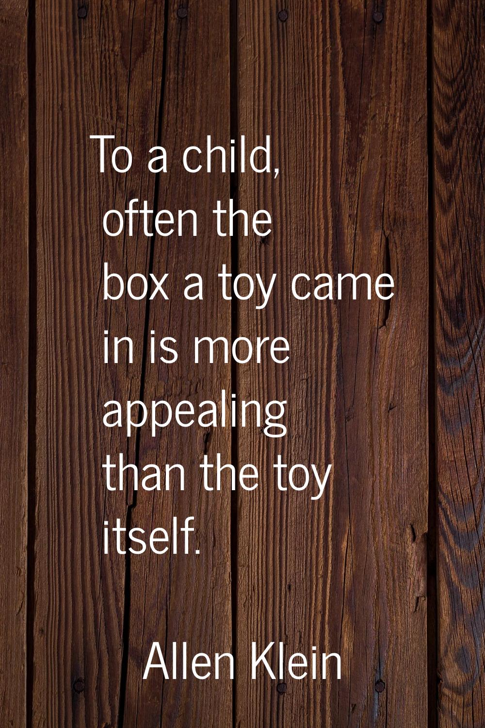 To a child, often the box a toy came in is more appealing than the toy itself.