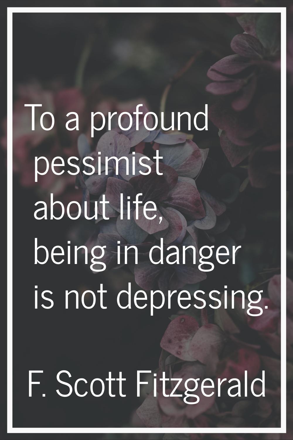 To a profound pessimist about life, being in danger is not depressing.