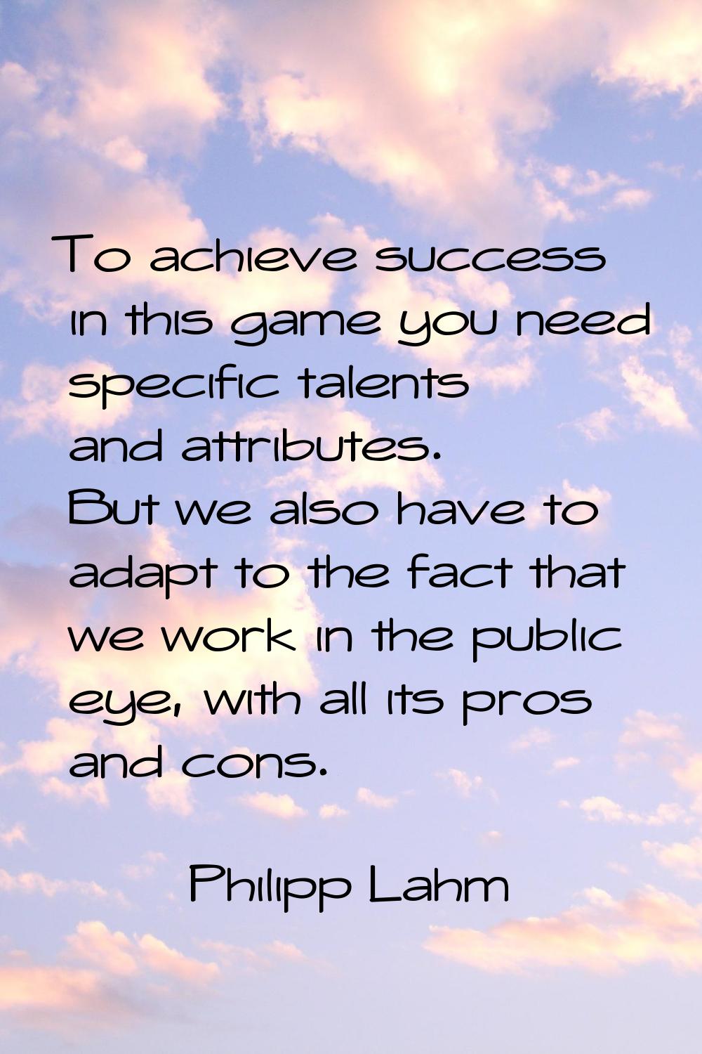 To achieve success in this game you need specific talents and attributes. But we also have to adapt