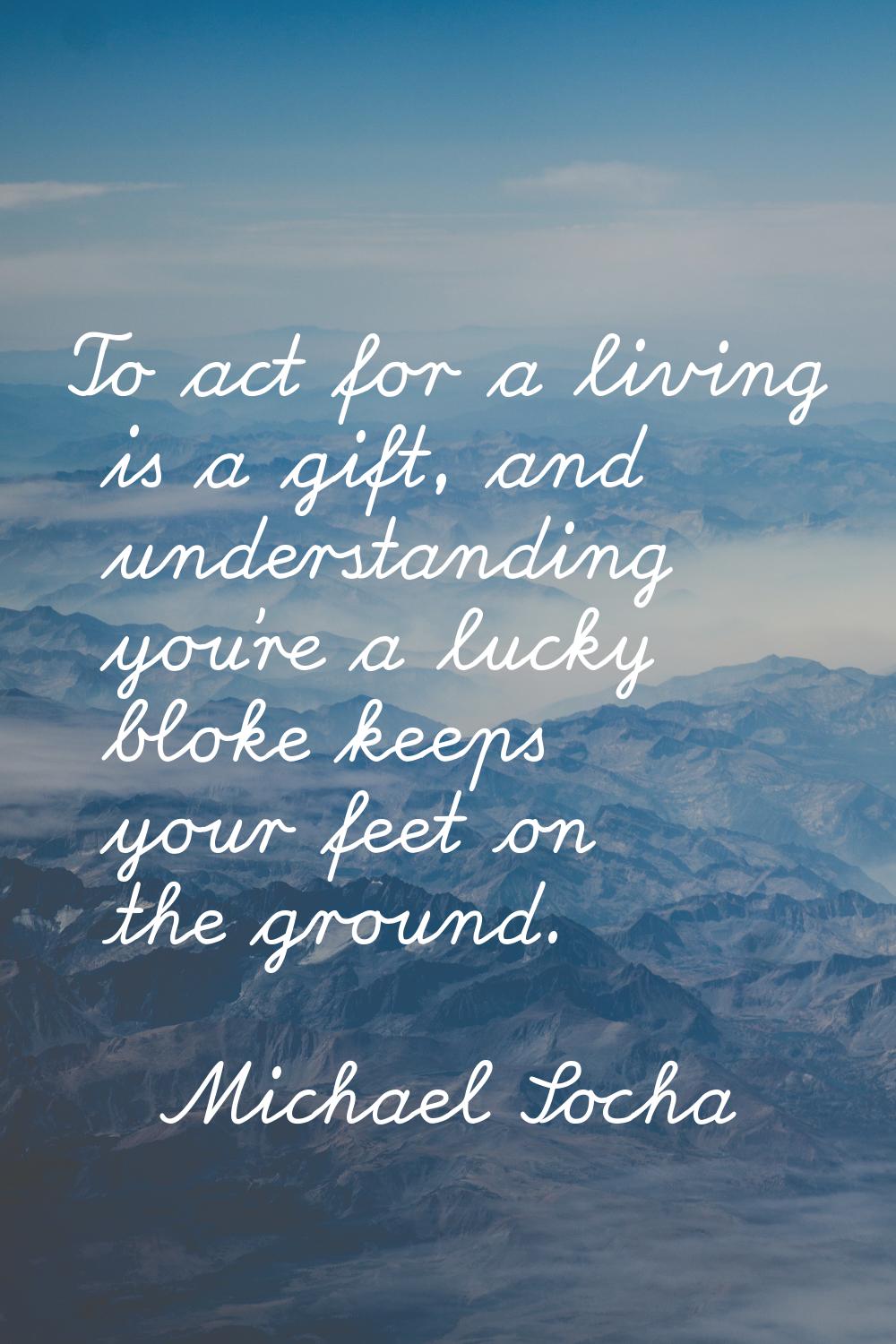 To act for a living is a gift, and understanding you're a lucky bloke keeps your feet on the ground