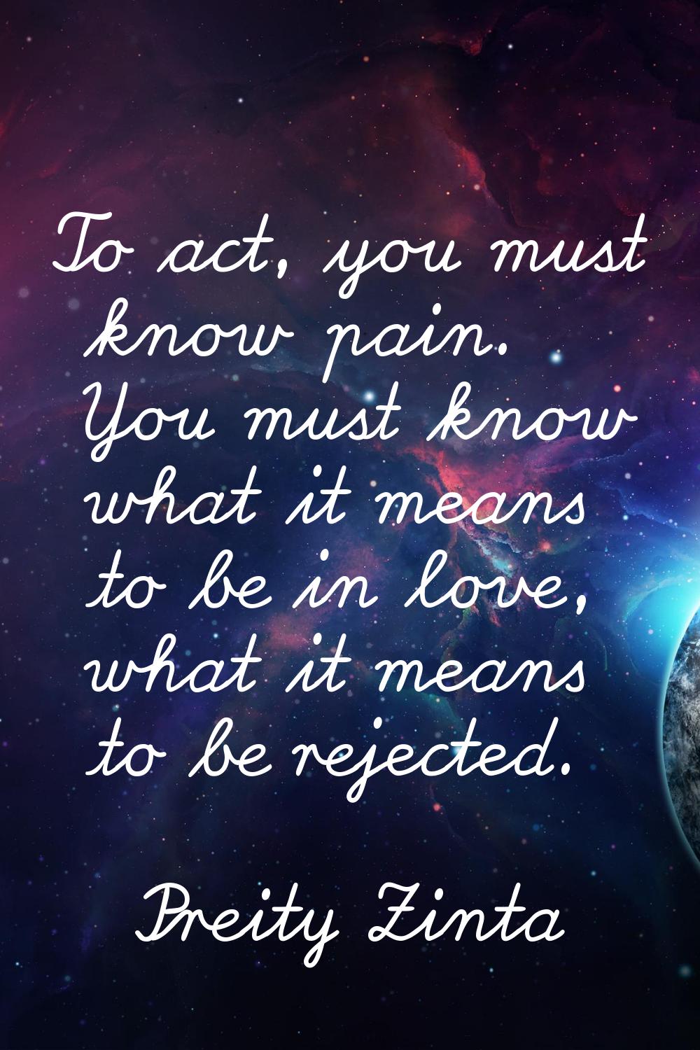 To act, you must know pain. You must know what it means to be in love, what it means to be rejected