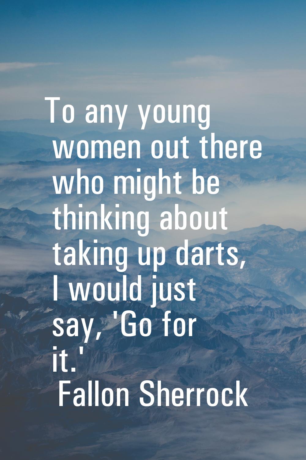 To any young women out there who might be thinking about taking up darts, I would just say, 'Go for