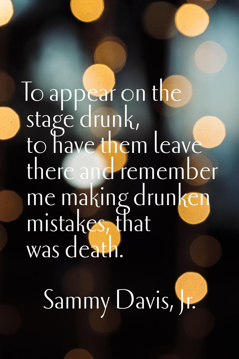 To appear on the stage drunk, to have them leave there and remember me making drunken mistakes, tha