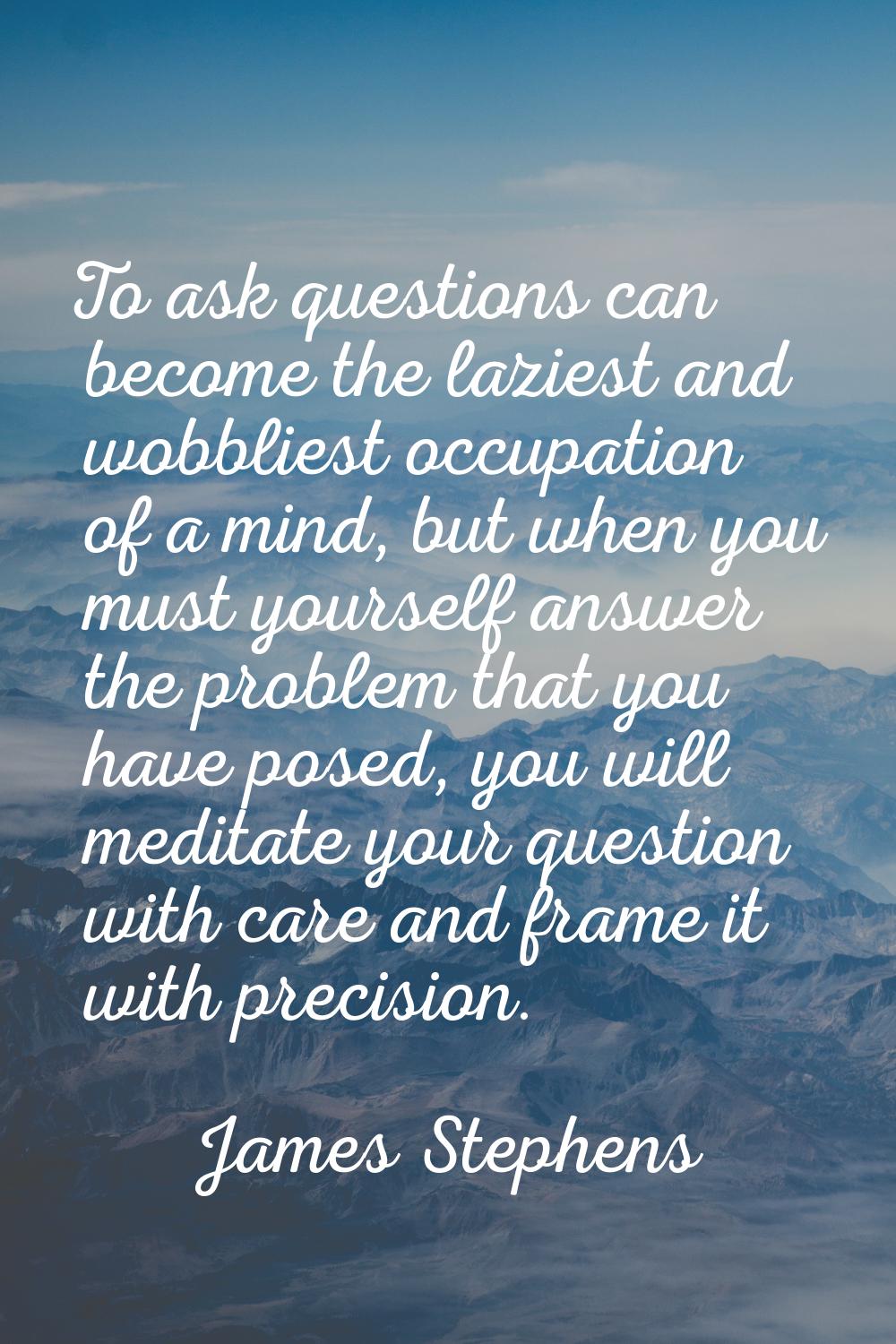 To ask questions can become the laziest and wobbliest occupation of a mind, but when you must yours