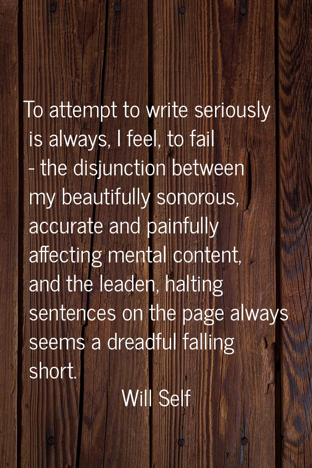 To attempt to write seriously is always, I feel, to fail - the disjunction between my beautifully s