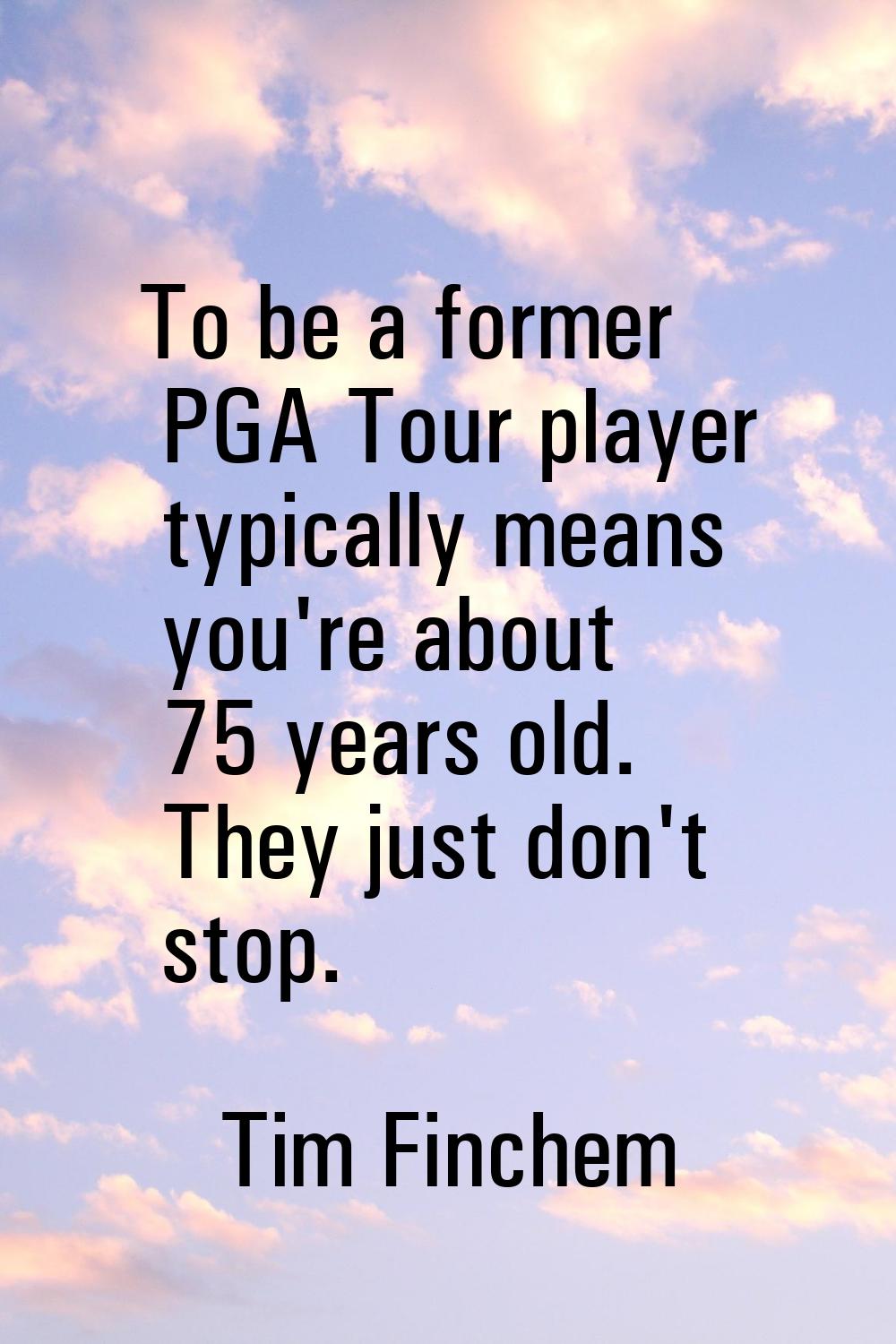 To be a former PGA Tour player typically means you're about 75 years old. They just don't stop.