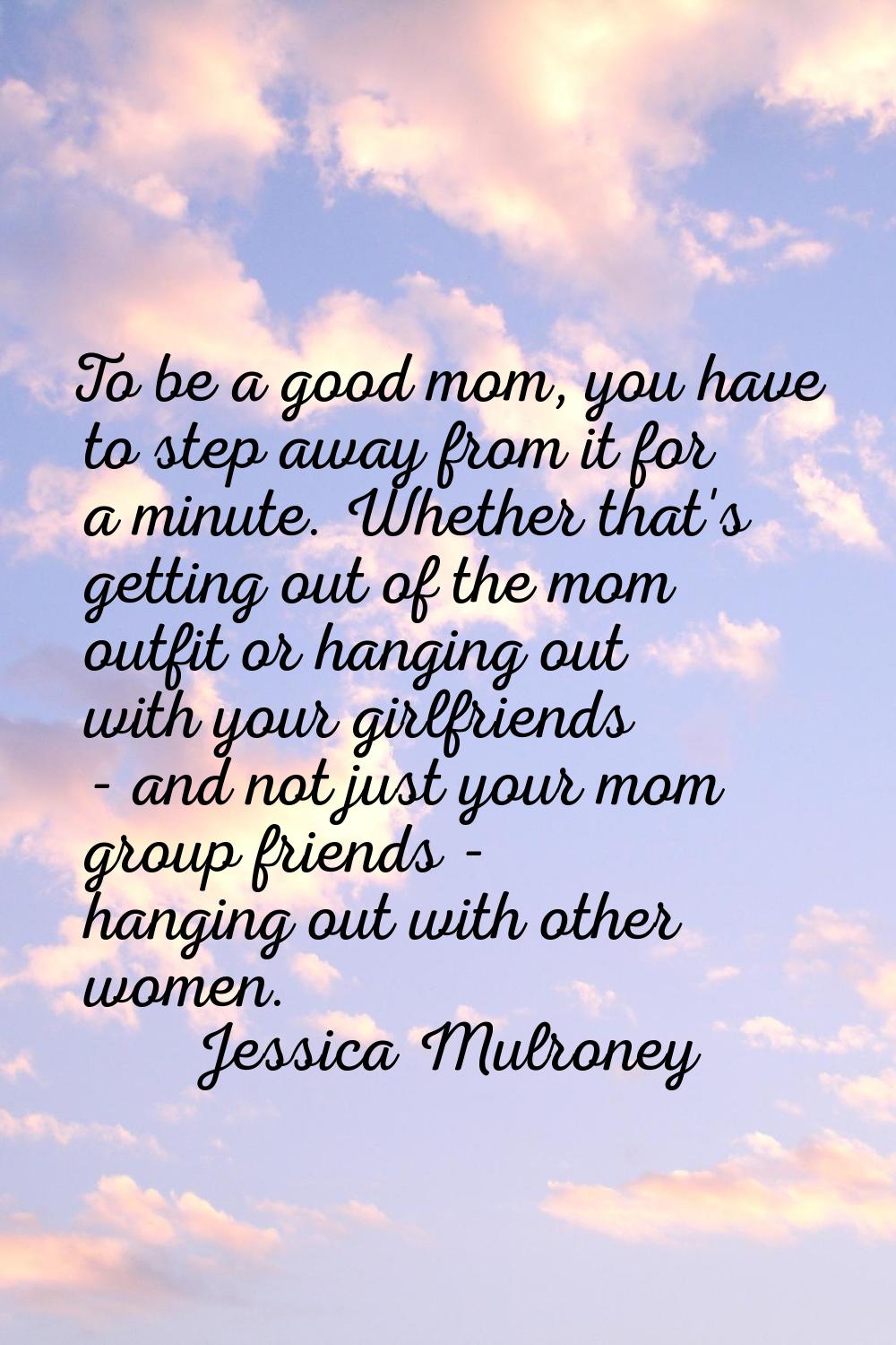 To be a good mom, you have to step away from it for a minute. Whether that's getting out of the mom