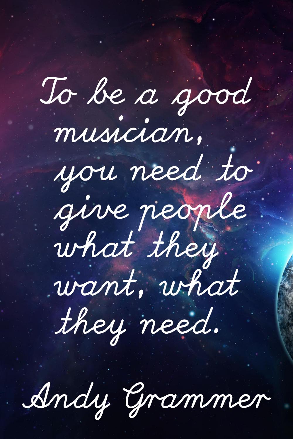 To be a good musician, you need to give people what they want, what they need.
