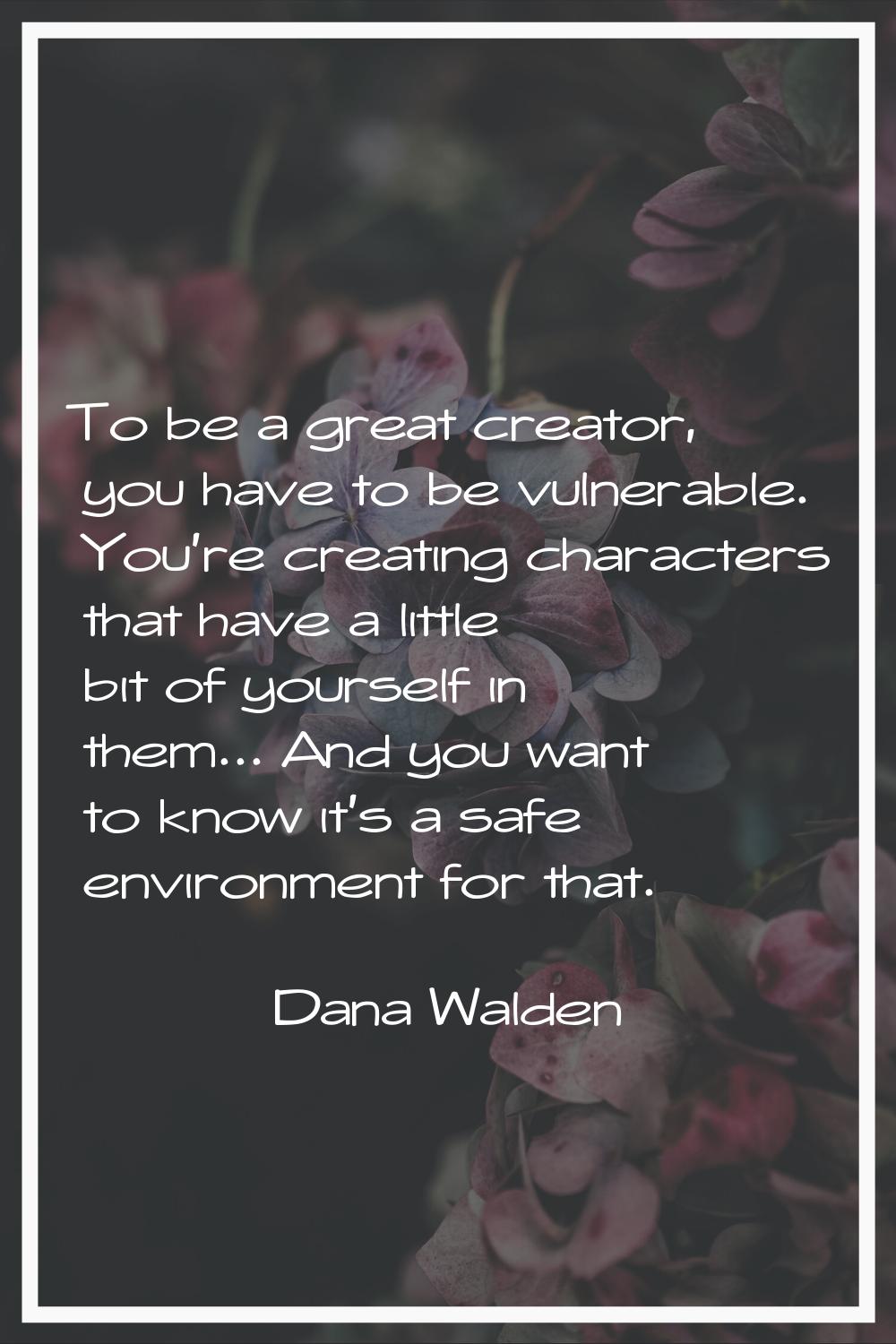 To be a great creator, you have to be vulnerable. You're creating characters that have a little bit