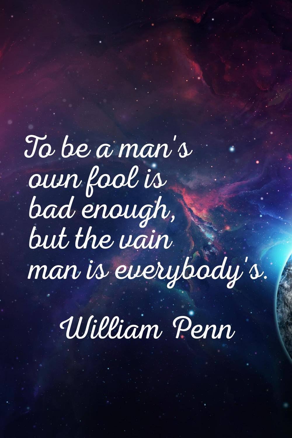 To be a man's own fool is bad enough, but the vain man is everybody's.